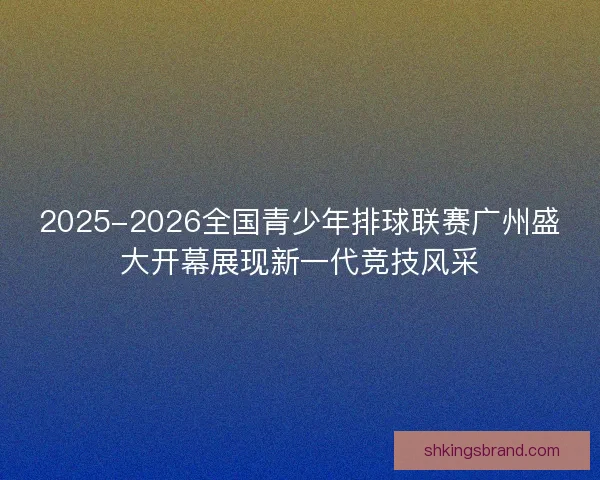 2025-2026全国青少年排球联赛广州盛大开幕展现新一代竞技风采