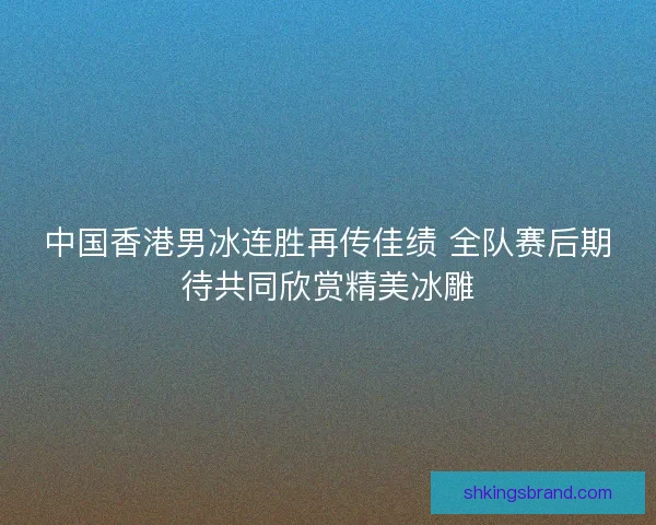 中国香港男冰连胜再传佳绩 全队赛后期待共同欣赏精美冰雕
