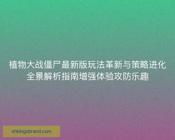 植物大战僵尸最新版玩法革新与策略进化全景解析指南增强体验攻防乐趣