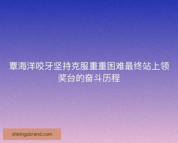 覃海洋咬牙坚持克服重重困难最终站上领奖台的奋斗历程