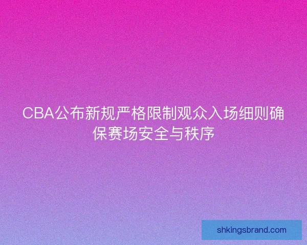 CBA公布新规严格限制观众入场细则确保赛场安全与秩序