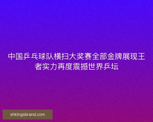 中国乒乓球队横扫大奖赛全部金牌展现王者实力再度震撼世界乒坛