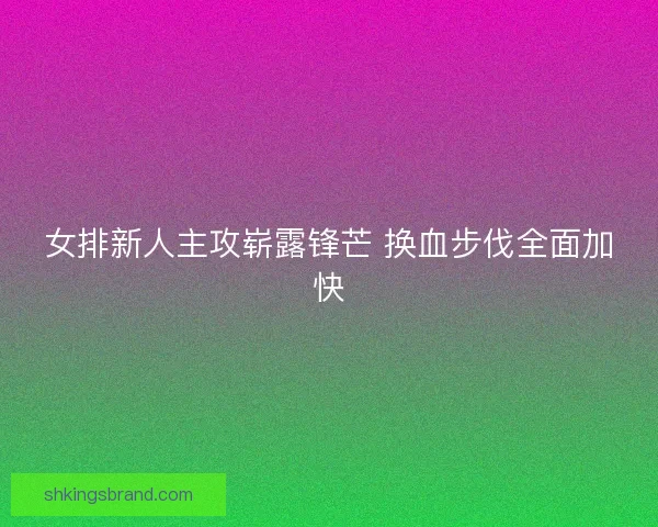 女排新人主攻崭露锋芒 换血步伐全面加快