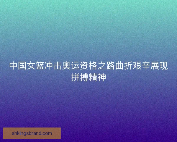 中国女篮冲击奥运资格之路曲折艰辛展现拼搏精神